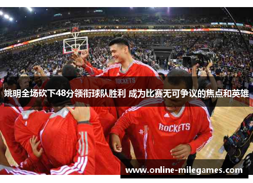 姚明全场砍下48分领衔球队胜利 成为比赛无可争议的焦点和英雄