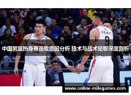 中国男篮热身赛连败原因分析 技术与战术短板深度剖析