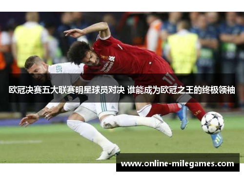 欧冠决赛五大联赛明星球员对决 谁能成为欧冠之王的终极领袖
