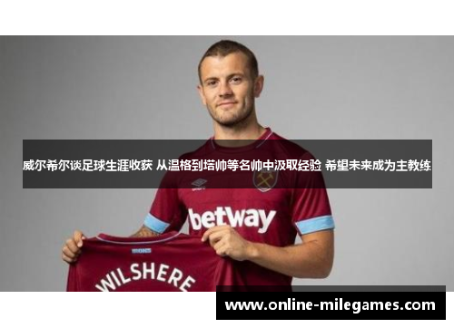 威尔希尔谈足球生涯收获 从温格到塔帅等名帅中汲取经验 希望未来成为主教练
