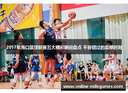 2017年海口篮球联赛五大精彩瞬间盘点 不容错过的震撼时刻