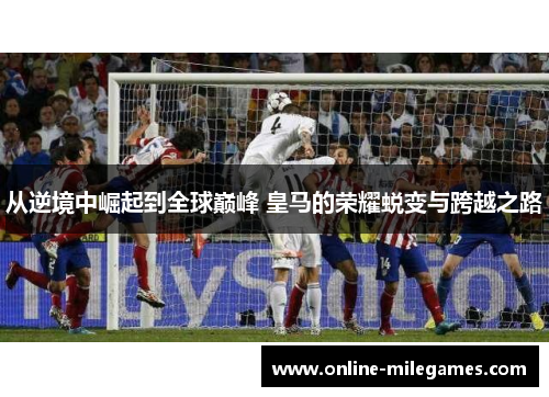 从逆境中崛起到全球巅峰 皇马的荣耀蜕变与跨越之路