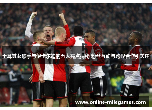 土耳其女歌手与伊卡尔迪的五大亮点揭秘 粉丝互动与跨界合作引关注