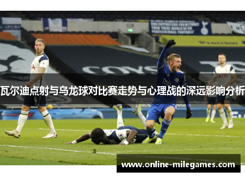 瓦尔迪点射与乌龙球对比赛走势与心理战的深远影响分析