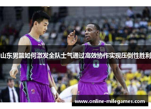 山东男篮如何激发全队士气通过高效协作实现压倒性胜利