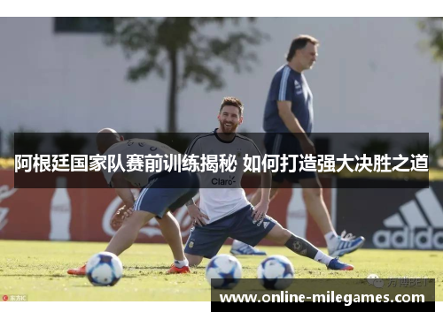 阿根廷国家队赛前训练揭秘 如何打造强大决胜之道