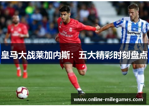 皇马大战莱加内斯：五大精彩时刻盘点