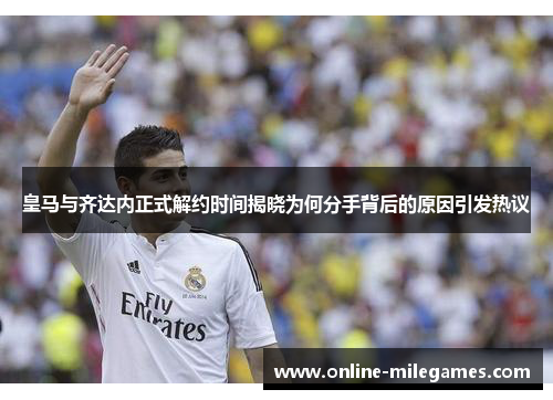 皇马与齐达内正式解约时间揭晓为何分手背后的原因引发热议