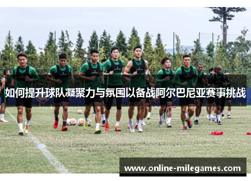 如何提升球队凝聚力与氛围以备战阿尔巴尼亚赛事挑战