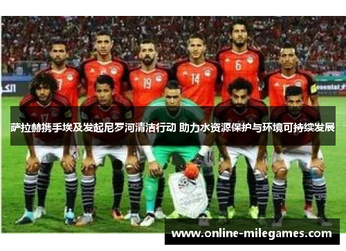 萨拉赫携手埃及发起尼罗河清洁行动 助力水资源保护与环境可持续发展