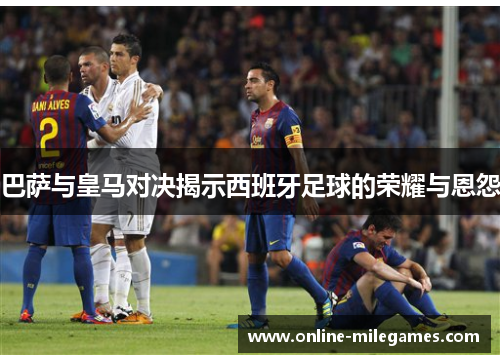 巴萨与皇马对决揭示西班牙足球的荣耀与恩怨