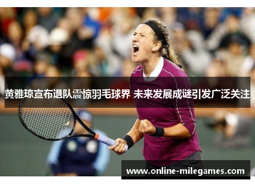 黄雅琼宣布退队震惊羽毛球界 未来发展成谜引发广泛关注